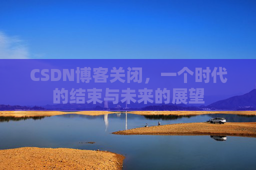 CSDN博客关闭，一个时代的结束与未来的展望